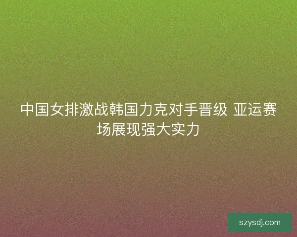 中国女排激战韩国力克对手晋级 亚运赛场展现强大实力