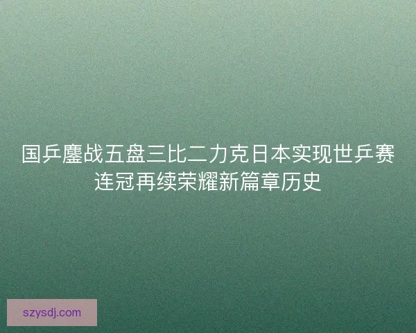 国乒鏖战五盘三比二力克日本实现世乒赛连冠再续荣耀新篇章历史 国乒鏖战五盘三比二力克日本实现世乒赛连冠再续荣耀新篇章历史