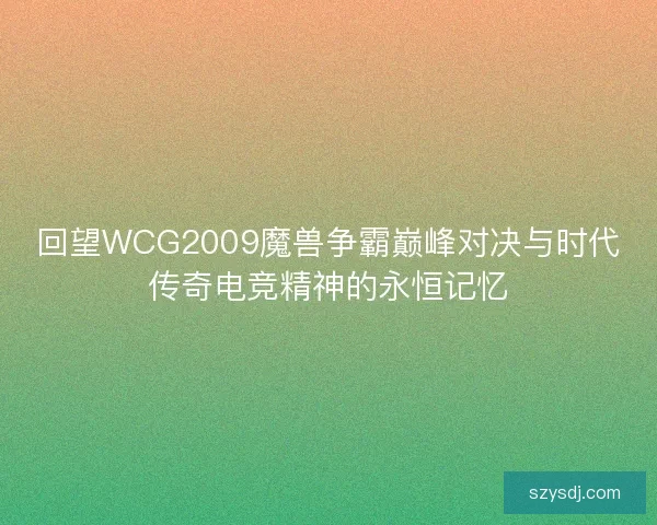 回望WCG2009魔兽争霸巅峰对决与时代传奇电竞精神的永恒记忆