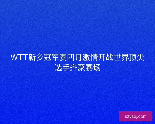 WTT新乡冠军赛四月激情开战世界顶尖选手齐聚赛场