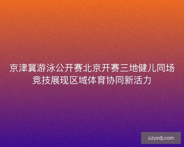 京津冀游泳公开赛北京开赛三地健儿同场竞技展现区域体育协同新活力 京津冀游泳公开赛北京开赛三地健儿同场竞技展现区域体育协同新活力