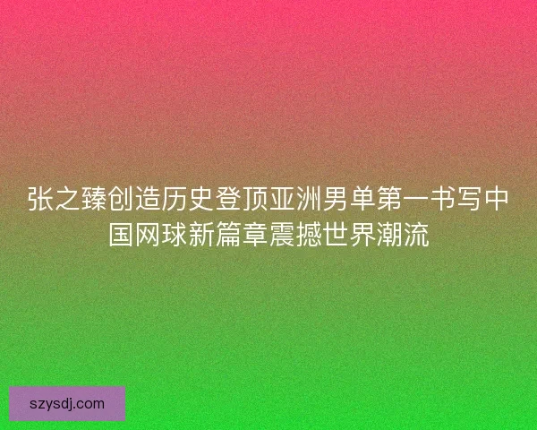 张之臻创造历史登顶亚洲男单第一书写中国网球新篇章震撼世界潮流
