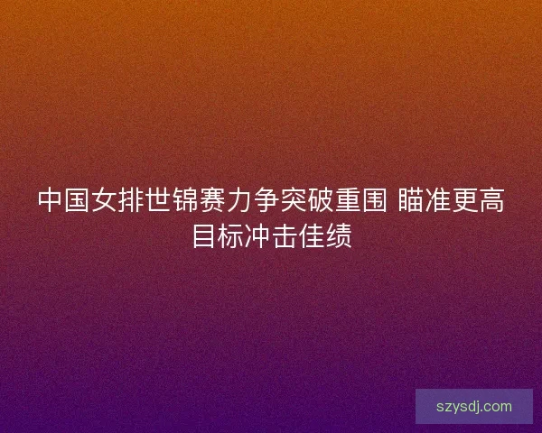 中国女排世锦赛力争突破重围 瞄准更高目标冲击佳绩