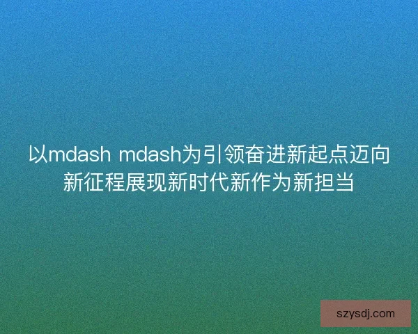 以mdash mdash为引领奋进新起点迈向新征程展现新时代新作为新担当