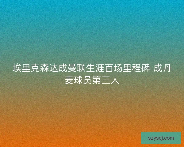 埃里克森达成曼联生涯百场里程碑 成丹麦球员第三人