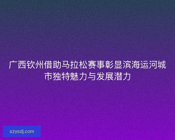 广西钦州借助马拉松赛事彰显滨海运河城市独特魅力与发展潜力