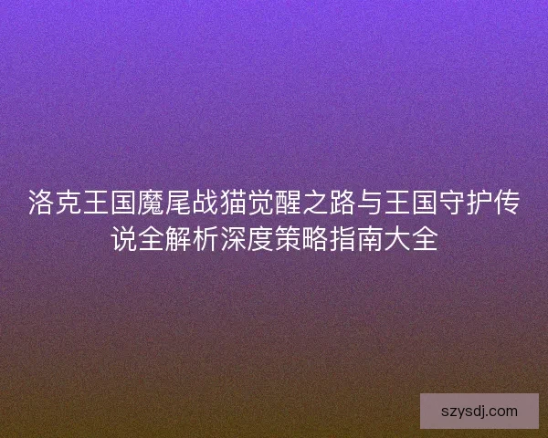 洛克王国魔尾战猫觉醒之路与王国守护传说全解析深度策略指南大全