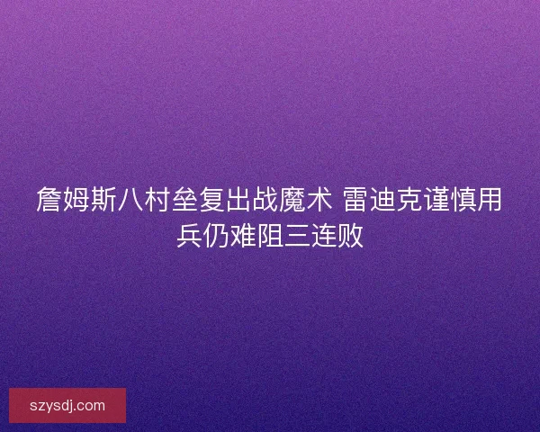 詹姆斯八村垒复出战魔术 雷迪克谨慎用兵仍难阻三连败