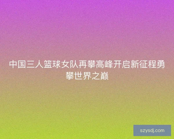 中国三人篮球女队再攀高峰开启新征程勇攀世界之巅