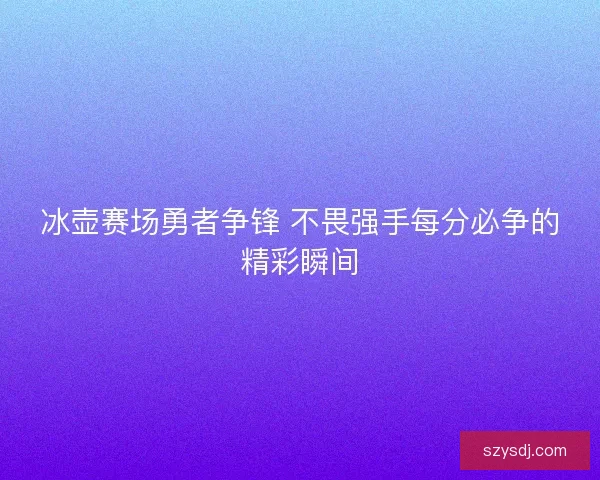 冰壶赛场勇者争锋 不畏强手每分必争的精彩瞬间 冰壶赛场勇者争锋 不畏强手每分必争的精彩瞬间