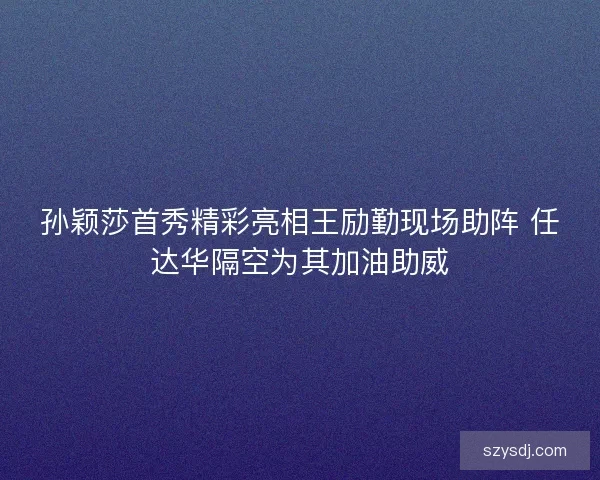孙颖莎首秀精彩亮相王励勤现场助阵 任达华隔空为其加油助威 孙颖莎首秀精彩亮相王励勤现场助阵 任达华隔空为其加油助威