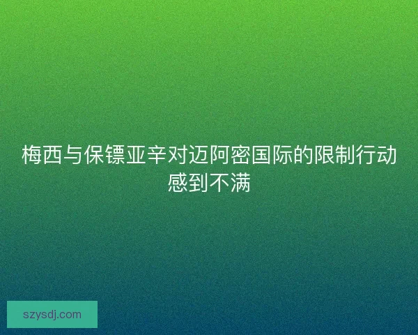 梅西与保镖亚辛对迈阿密国际的限制行动感到不满