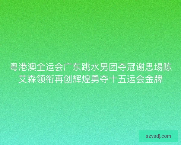粤港澳全运会广东跳水男团夺冠谢思埸陈艾森领衔再创辉煌勇夺十五运会金牌 粤港澳全运会广东跳水男团夺冠谢思埸陈艾森领衔再创辉煌勇夺十五运会金牌