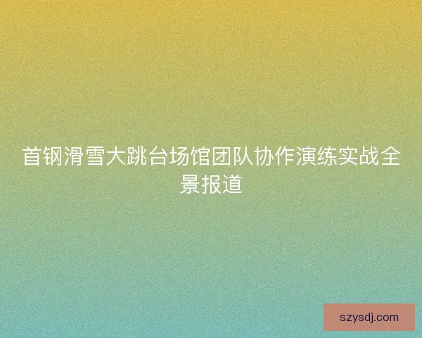 首钢滑雪大跳台场馆团队协作演练实战全景报道 首钢滑雪大跳台场馆团队协作演练实战全景报道