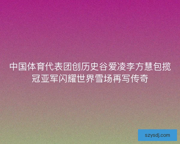 中国体育代表团创历史谷爱凌李方慧包揽冠亚军闪耀世界雪场再写传奇 中国体育代表团创历史谷爱凌李方慧包揽冠亚军闪耀世界雪场再写传奇