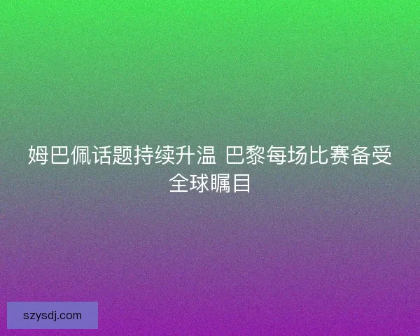 姆巴佩话题持续升温 巴黎每场比赛备受全球瞩目 姆巴佩话题持续升温 巴黎每场比赛备受全球瞩目