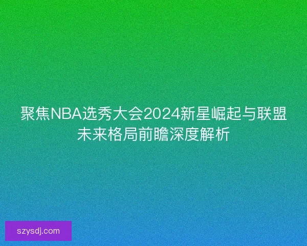 聚焦NBA选秀大会2024新星崛起与联盟未来格局前瞻深度解析 聚焦NBA选秀大会2024新星崛起与联盟未来格局前瞻深度解析