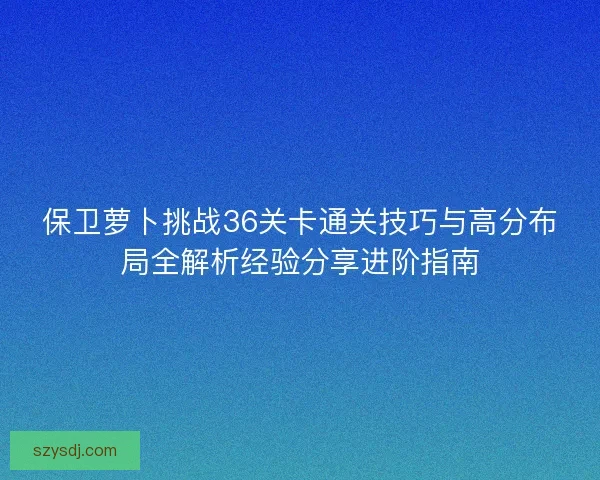 保卫萝卜挑战36关卡通关技巧与高分布局全解析经验分享进阶指南 保卫萝卜挑战36关卡通关技巧与高分布局全解析经验分享进阶指南