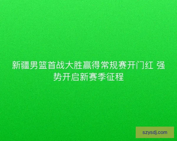 新疆男篮首战大胜赢得常规赛开门红 强势开启新赛季征程 新疆男篮首战大胜赢得常规赛开门红 强势开启新赛季征程