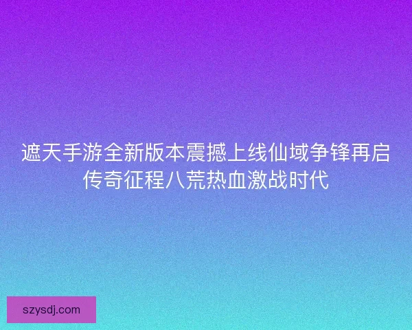 遮天手游全新版本震撼上线仙域争锋再启传奇征程八荒热血激战时代 遮天手游全新版本震撼上线仙域争锋再启传奇征程八荒热血激战时代