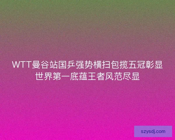 WTT曼谷站国乒强势横扫包揽五冠彰显世界第一底蕴王者风范尽显 WTT曼谷站国乒强势横扫包揽五冠彰显世界第一底蕴王者风范尽显