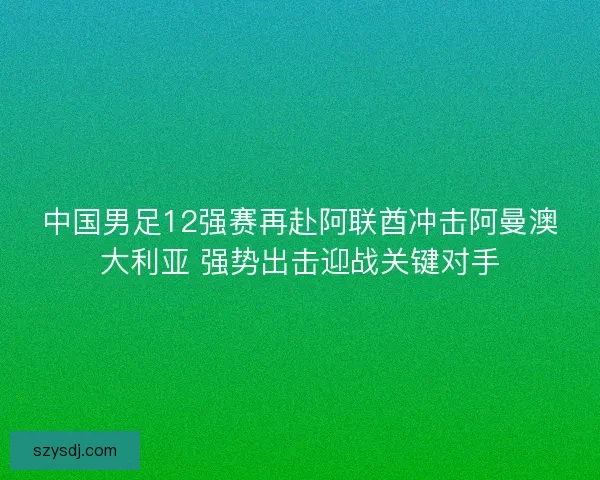 中国男足12强赛再赴阿联酋冲击阿曼澳大利亚 强势出击迎战关键对手