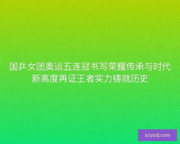 国乒女团奥运五连冠书写荣耀传承与时代新高度再证王者实力铸就历史 国乒女团奥运五连冠书写荣耀传承与时代新高度再证王者实力铸就历史