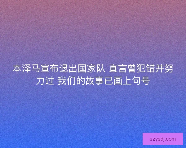 本泽马宣布退出国家队 直言曾犯错并努力过 我们的故事已画上句号