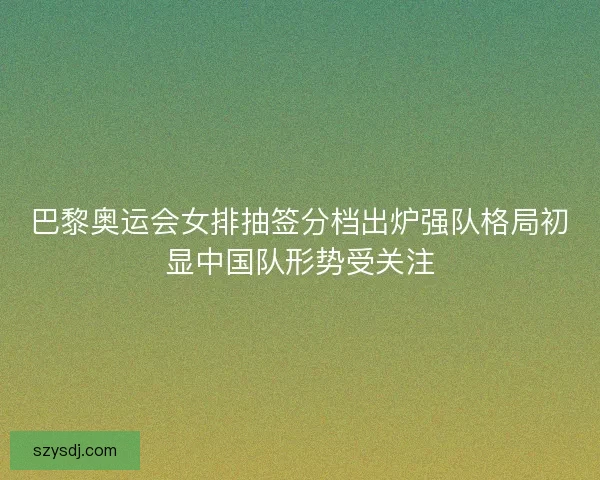 巴黎奥运会女排抽签分档出炉强队格局初显中国队形势受关注 巴黎奥运会女排抽签分档出炉强队格局初显中国队形势受关注