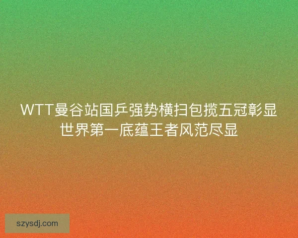 WTT曼谷站国乒强势横扫包揽五冠彰显世界第一底蕴王者风范尽显