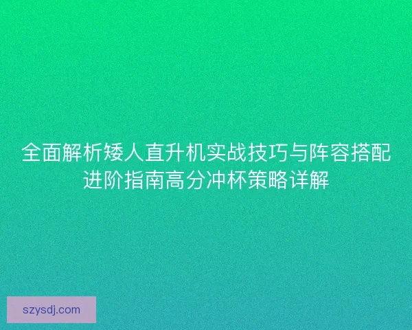 全面解析矮人直升机实战技巧与阵容搭配进阶指南高分冲杯策略详解