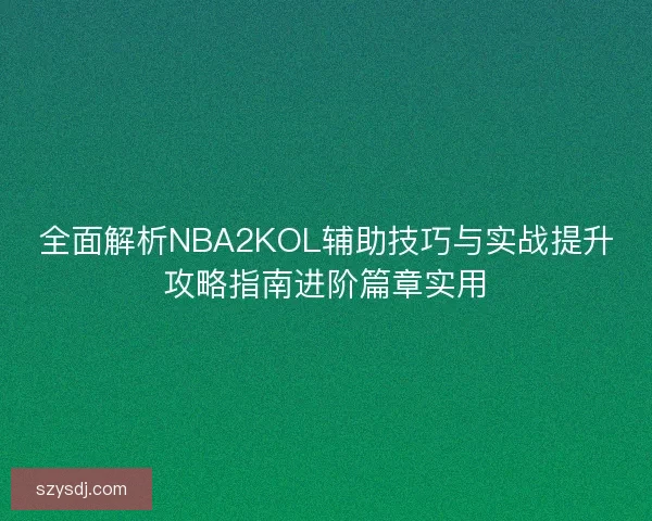 全面解析NBA2KOL辅助技巧与实战提升攻略指南进阶篇章实用