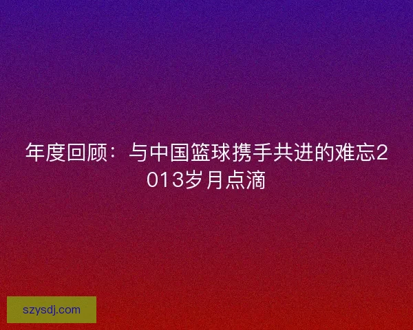 年度回顾：与中国篮球携手共进的难忘2013岁月点滴