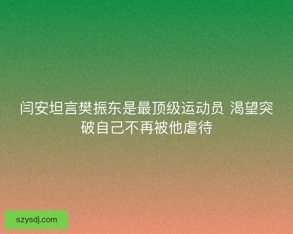 闫安坦言樊振东是最顶级运动员 渴望突破自己不再被他虐待