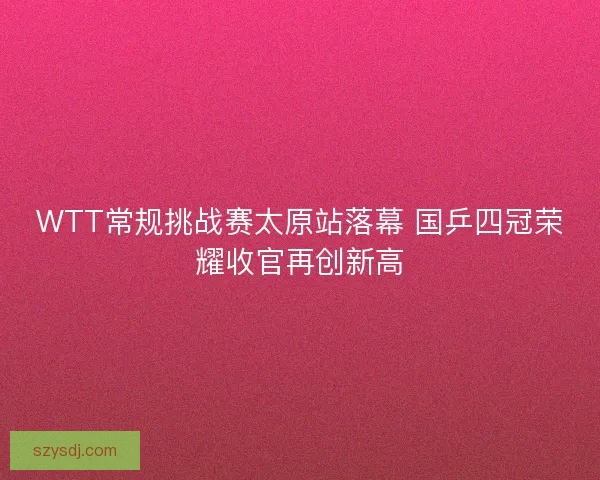 WTT常规挑战赛太原站落幕 国乒四冠荣耀收官再创新高 WTT常规挑战赛太原站落幕 国乒四冠荣耀收官再创新高