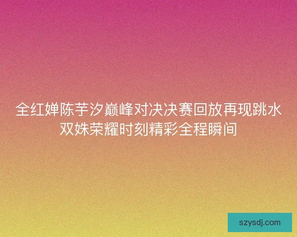 全红婵陈芋汐巅峰对决决赛回放再现跳水双姝荣耀时刻精彩全程瞬间 全红婵陈芋汐巅峰对决决赛回放再现跳水双姝荣耀时刻精彩全程瞬间