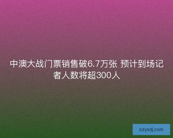 中澳大战门票销售破6.7万张 预计到场记者人数将超300人