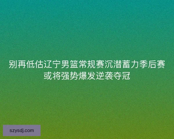 别再低估辽宁男篮常规赛沉潜蓄力季后赛或将强势爆发逆袭夺冠