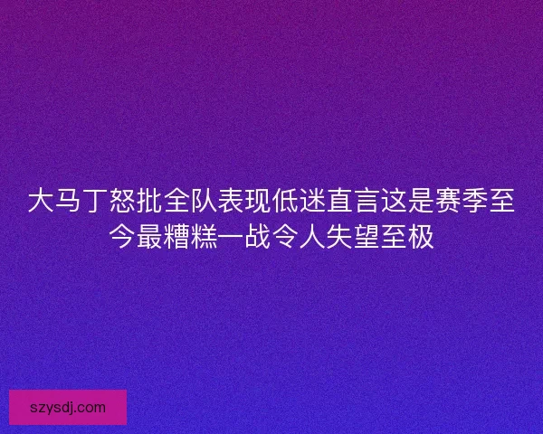 大马丁怒批全队表现低迷直言这是赛季至今最糟糕一战令人失望至极