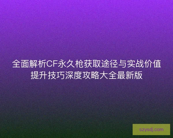 全面解析CF永久枪获取途径与实战价值提升技巧深度攻略大全最新版