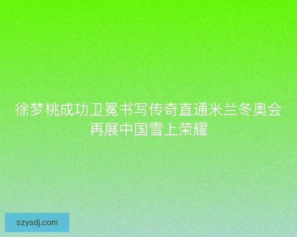 徐梦桃成功卫冕书写传奇直通米兰冬奥会再展中国雪上荣耀
